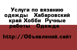 Услуги по вязанию одежды - Хабаровский край Хобби. Ручные работы » Одежда   